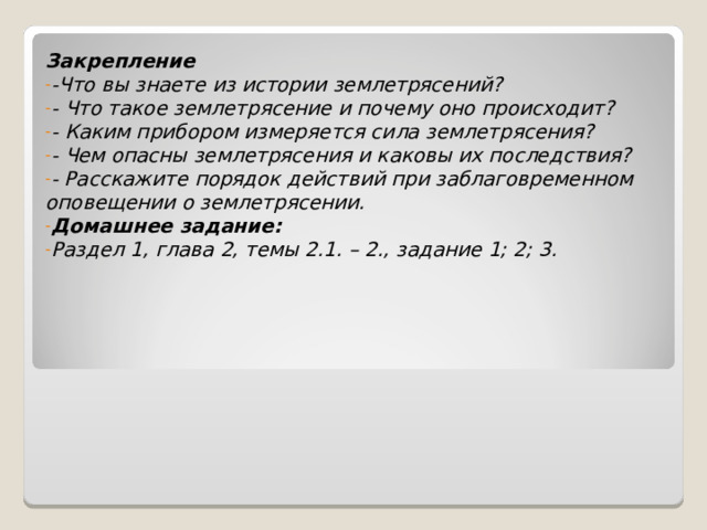 Закрепление -Что вы знаете из истории землетрясений? - Что такое землетрясение и почему оно происходит? - Каким прибором измеряется сила землетрясения? - Чем опасны землетрясения и каковы их последствия? - Расскажите порядок действий при заблаговременном оповещении о землетрясении. Домашнее задание: Раздел 1, глава 2, темы 2.1. – 2., задание 1; 2; 3. 