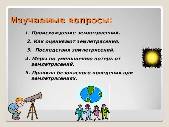 Изучаемые вопросы: Происхождение землетрясений.  2. Как оценивают землетрясения.  3. Последствия землетрясений. 4. Меры по уменьшению потерь от землетрясений. 5. Правила безопасного поведения при землетрясениях.   