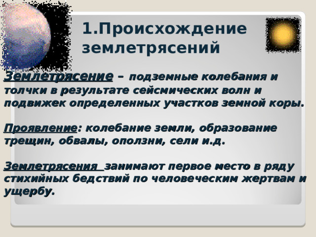 1.Происхождение землетрясений Землетрясение –  подземные колебания и толчки в результате сейсмических волн и подвижек определенных участков земной коры.   Проявление : колебание земли, образование трещин, обвалы, оползни, сели и.д.   Землетрясения занимают первое место в ряду стихийных бедствий по человеческим жертвам и ущербу. 