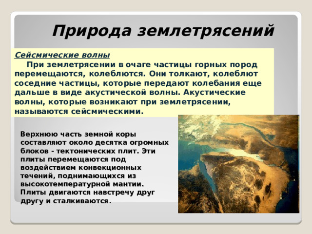 Природа землетрясений Сейсмические волны  При землетрясении в очаге частицы горных пород перемещаются, колеблются. Они толкают, колеблют соседние частицы, которые передают колебания еще дальше в виде акустической волны. Акустические волны, которые возникают при землетрясении, называются сейсмическими. Верхнюю часть земной коры составляют около десятка огромных блоков - тектонических плит. Эти плиты перемещаются под воздействием конвекционных течений, поднимающихся из высокотемпературной мантии. Плиты двигаются навстречу друг другу и сталкиваются. 