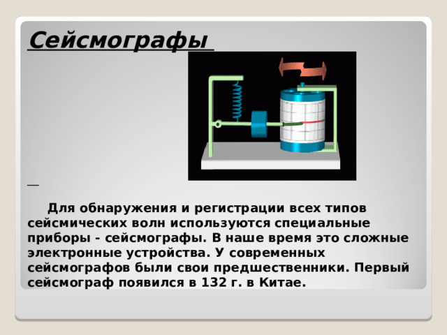 Сейсмографы            Для обнаружения и регистрации всех типов сейсмических волн используются специальные приборы - сейсмографы. В наше время это сложные электронные устройства. У современных сейсмографов были свои предшественники. Первый сейсмограф появился в 132 г. в Китае. 