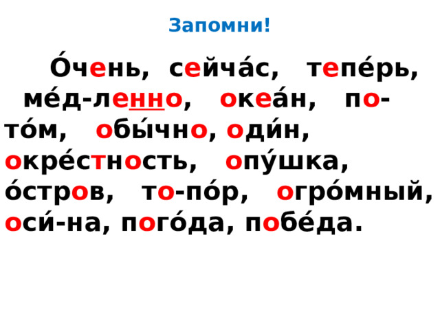 Запомни!  О́ч е нь, с е йча́с, т е пе́рь,  ме́д-л е нн о , о к е а́н,  п о -то́м, о бы́чн о , о ди́н, о кре́с т н о сть, о пу́шка, о́стр о в, т о -по́р, о гро́мный, о си́-на, п о го́да, п о бе́да. 