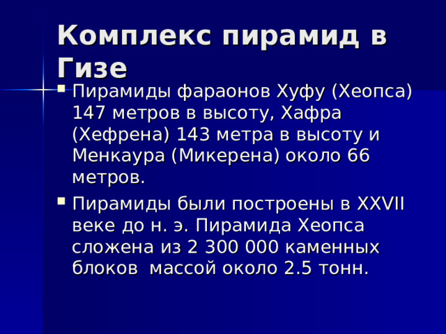 Комплекс пирамид в Гизе Пирамиды фараонов Хуфу (Хеопса) 147 метров в высоту, Хафра (Хефрена) 143 метра в высоту и Менкаура (Микерена) около 66 метров. Пирамиды были построены в XXVII веке до н. э. Пирамида Хеопса сложена из 2 300 000 каменных блоков массой около 2.5 тонн. 