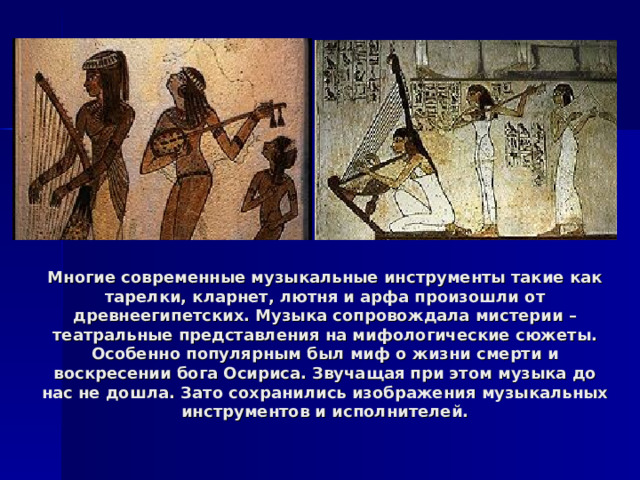 Многие современные музыкальные инструменты такие как тарелки, кларнет, лютня и арфа произошли от древнеегипетских. Музыка сопровождала мистерии – театральные представления на мифологические сюжеты. Особенно популярным был миф о жизни смерти и воскресении бога Осириса. Звучащая при этом музыка до нас не дошла. Зато сохранились изображения музыкальных инструментов и исполнителей. 