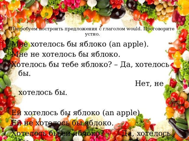 Попробуем построить предложения с глаголом would. Проговорите устно.   Мне хотелось бы яблоко (an apple). Мне не хотелось бы яблоко. Хотелось бы тебе яблоко? – Да, хотелось бы.  Нет, не хотелось бы. Ей хотелось бы яблоко (an apple). Ей не хотелось бы яблоко. Хотелось бы ей яблоко? – Да, хотелось бы.  Нет, не хотелось бы . 