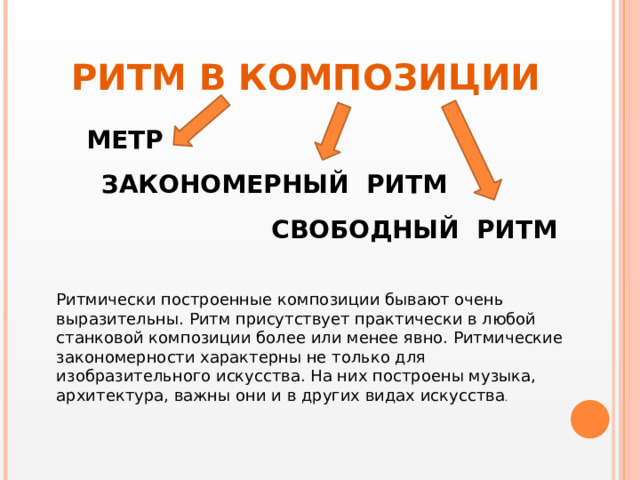 РИТМ В КОМПОЗИЦИИ МЕТР ЗАКОНОМЕРНЫЙ РИТМ СВОБОДНЫЙ РИТМ Ритмически построенные композиции бывают очень выразительны. Ритм присутствует практически в любой станковой композиции более или менее явно. Ритмические закономерности характерны не только для изобразительного искусства. На них построены музыка, архитектура, важны они и в других видах искусства . 