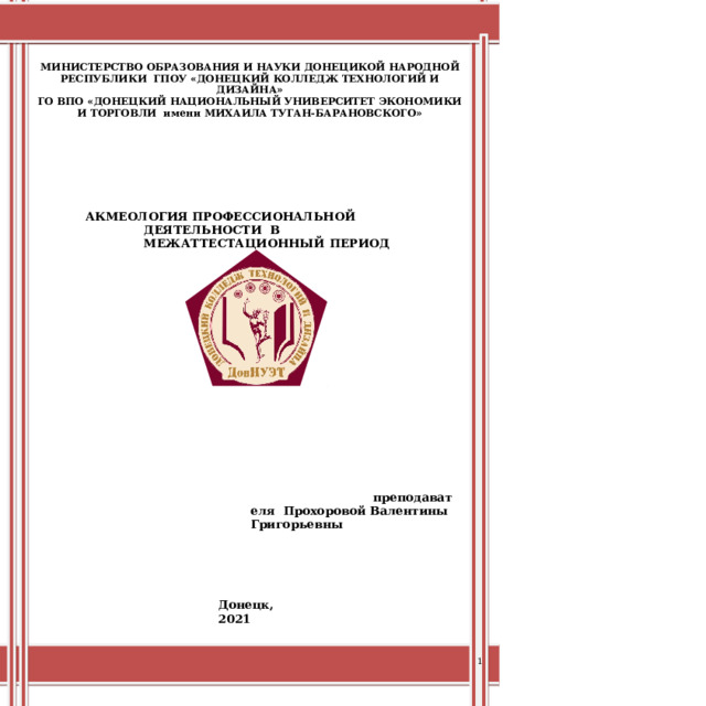 МИНИСТЕРСТВО  ОБРАЗОВАНИЯ И НАУКИ  ДОНЕЦИКОЙ НАРОДНОЙ  РЕСПУБЛИКИ  ГПОУ  «ДОНЕЦКИЙ  КОЛЛЕДЖ  ТЕХНОЛОГИЙ И ДИЗАЙНА» ГО  ВПО  «ДОНЕЦКИЙ  НАЦИОНАЛЬНЫЙ  УНИВЕРСИТЕТ  ЭКОНОМИКИ  И  ТОРГОВЛИ  имени  МИХАИЛА ТУГАН-БАРАНОВСКОГО» АКМЕОЛОГИЯ  ПРОФЕССИОНАЛЬНОЙ  ДЕЯТЕЛЬНОСТИ  В МЕЖАТТЕСТАЦИОННЫЙ  ПЕРИОД преподавателя  Прохоровой  Валентины  Григорьевны Донецк,  2021 