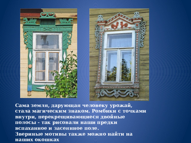 Сама земля, дарующая человеку урожай, стала магическим знаком. Ромбики с точками внутри, перекрещивающиеся двойные полосы - так рисовали наши предки вспаханное и засеянное поле. Звериные мотивы также можно найти на наших окошках 