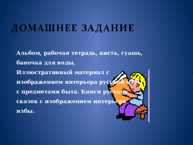 Альбом, рабочая тетрадь, кисть, гуашь, баночка для воды, Иллюстративный материал с изображением интерьера русской избы с предметами быта. Книги русских сказок с изображением интерьера избы. 