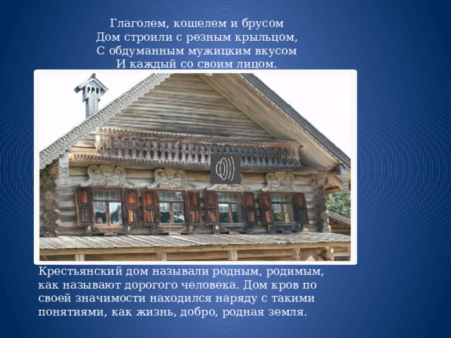 Глаголем, кошелем и брусом  Дом строили с резным крыльцом,  С обдуманным мужицким вкусом  И каждый со своим лицом.  В. Федотов Крестьянский дом называли родным, родимым, как называют дорогого человека. Дом кров по своей значимости находился наряду с такими понятиями, как жизнь, добро, родная земля. 