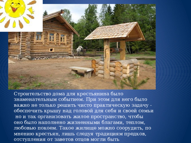 Строительство дома для крестьянина было знаменательным событием. При этом для него было важно не только решить чисто практическую задачу - обеспечить крышу над головой для себя и своей семьи но и так организовать жилое пространство, чтобы оно было наполнено жизненными благами, теплом, любовью покоем. Такое жилище можно соорудить, по мнению крестьян, лишь следуя традициям предков, отступления от заветов отцов могли быть минимальными  