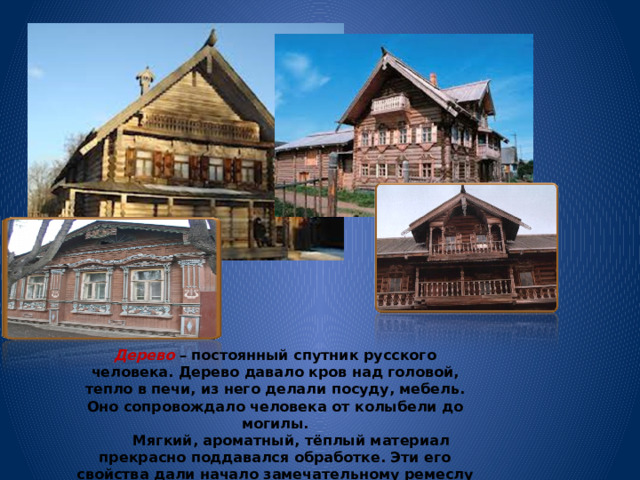Дерево – постоянный спутник русского человека. Дерево давало кров над головой, тепло в печи, из него делали посуду, мебель. Оно сопровождало человека от колыбели до могилы.  Мягкий, ароматный, тёплый материал прекрасно поддавался обработке. Эти его свойства дали начало замечательному ремеслу – резьбе по дереву.  