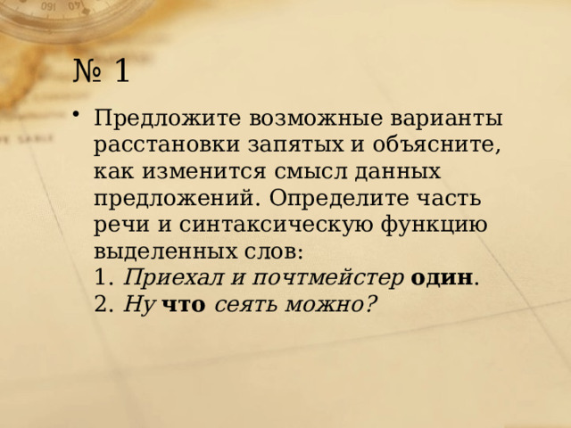 № 1 Предложите возможные варианты расстановки запятых и объясните, как изменится смысл данных предложений. Определите часть речи и синтаксическую функцию выделенных слов:  1.  Приехал и почтмейстер  один .  2.  Ну  что  сеять можно?    