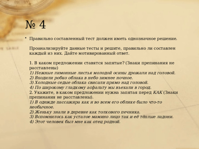 № 4 Правильно составленный тест должен иметь однозначное решение.   Проанализируйте данные тесты и решите, правильно ли составлен каждый из них. Дайте мотивированный ответ.   1. В каком предложении ставятся запятые? (Знаки препинания не расставлены)  1) Нежные лимонные листья молодой осины дрожали над головой.  2) Входили робко облака в небо зимнее ночное.  3) Холодные седые облака свисали прямо над головой.  4) По широкому гладкому асфальту мы въехали в город.  2. Укажите, в каком предложении нужна запятая перед  КАК  (Знаки препинания не расставлены).  1) В одежде пассажира как и во всем его облике было что-то необычное.  2) Женьку знали в деревне как толкового печника.  3) Вспомнилось как усталое мамино лицо так и её тёплые ладони.  4) Этот человек был мне как отец родной. 