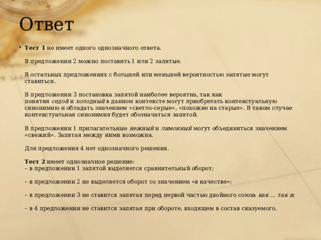 Ответ Тест 1  не имеет одного однозначного ответа.   В предложении 2 можно поставить 1 или 2 запятые.   В остальных предложениях с большей или меньшей вероятностью запятые могут ставиться.   В предложении 3 постановка запятой наиболее вероятна, так как понятия  седой  и  холодный  в данном контексте могут приобретать контекстуальную синонимию и обладать значением «светло-серые», «похожие на старые». В таком случае контекстуальная синонимия будет обозначаться запятой.   В предложении 1 прилагательные  нежный  и  лимонный  могут объединяться значением «свежий». Запятая между ними возможна.   Для предложения 4 нет однозначного решения.   Тест 2  имеет однозначное решение:  – в предложении 1 запятой выделяется сравнительный оборот;   – в предложении 2 не выделяется оборот со значением «в качестве»;   – в предложении 3 не ставится запятая перед первой частью двойного союза  как … так и ;   – в 4 предложении не ставится запятая при обороте, входящем в состав сказуемого. 