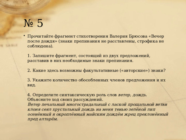 № 5 Прочитайте фрагмент стихотворения Валерия Брюсова «Вечер после дождя» (знаки препинания не расставлены, строфика не соблюдена).   1. Запишите фрагмент, состоящий из двух предложений, расставив в них необходимые знаки препинания.   2. Какие здесь возможны факультативные («авторские») знаки?   3. Укажите количество обособленных членов предложения и их вид.   4. Определите синтаксическую роль слов  ветер, дождь . Объясните ход своих рассуждений.  Ветер печальный многострадальный с лаской прощальной ветви клоня сеял хрустальный дождь на меня тенью зелёной лип осенённый я окроплённый майским дождём жрец преклонённый пред алтарём. 
