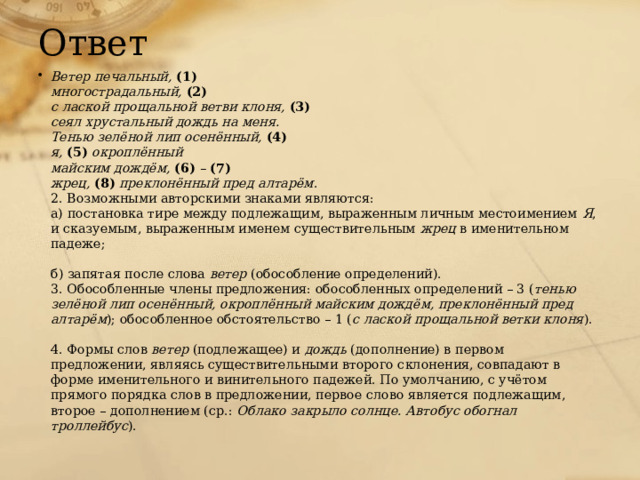 Ответ Ветер печальный,  (1)  многострадальный,  (2)  с лаской прощальной ветви клоня,  (3)  сеял хрустальный дождь на меня.  Тенью зелёной лип осенённый,  (4)  я,  (5)  окроплённый  майским дождём,  (6)  –  (7)  жрец,  (8)  преклонённый пред алтарём .  2. Возможными авторскими знаками являются:  а) постановка тире между подлежащим, выраженным личным местоимением  Я , и сказуемым, выраженным именем существительным  жрец  в именительном падеже;   б) запятая после слова  ветер  (обособление определений).  3. Обособленные члены предложения: обособленных определений – 3 ( тенью зелёной лип осенённый, окроплённый майским дождём, преклонённый пред алтарём ); обособленное обстоятельство – 1 ( с лаской прощальной ветки клоня ).   4. Формы слов  ветер  (подлежащее) и  дождь  (дополнение) в первом предложении, являясь существительными второго склонения, совпадают в форме именительного и винительного падежей. По умолчанию, с учётом прямого порядка слов в предложении, первое слово является подлежащим, второе – дополнением (ср.:  Облако закрыло солнце. Автобус обогнал троллейбус ).   