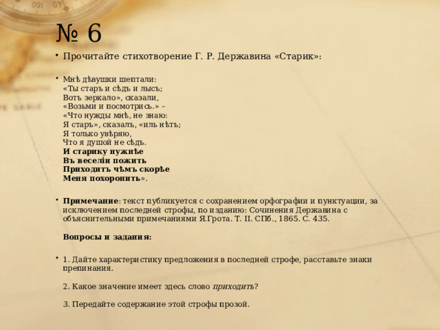 № 6 Прочитайте стихотворение Г. Р. Державина «Старик»:   Мнѣ дѣвушки шептали:  «Ты старъ и сѣдъ и лысъ;  Вотъ зеркало», сказали,  «Возьми и посмотрись.» –  «Что нужды мнѣ, не знаю:  Я старъ», сказалъ, «иль нѣтъ;  Я только увѣряю,  Что я душой не сѣдъ.  И старику нужнѣе  Въ веселіи пожить  Приходитъ чѣмъ скорѣе  Меня похоронить ».   Примечание : текст публикуется с сохранением орфографии и пунктуации, за исключением последней строфы, по изданию: Сочинения Державина с объяснительными примечаниями Я.Грота. Т. II. СПб., 1865. С. 435.   Вопросы и задания:   1. Дайте характеристику предложения в последней строфе, расставьте знаки препинания.   2. Какое значение имеет здесь слово  приходитъ ?   3. Передайте содержание этой строфы прозой. 
