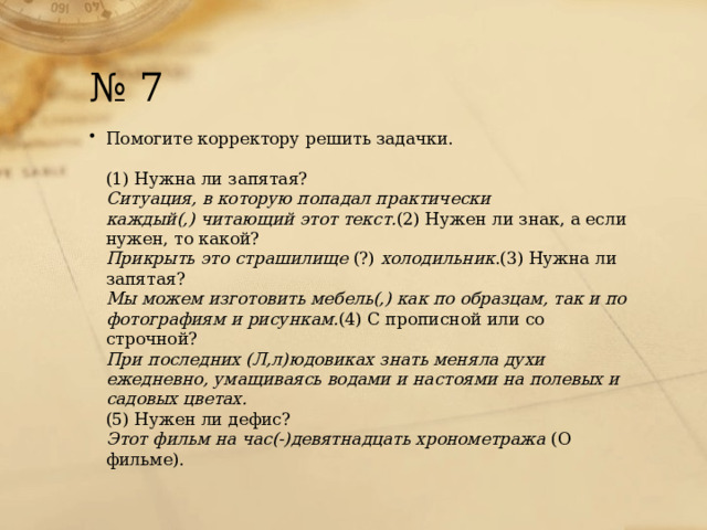 № 7 Помогите корректору решить задачки.   (1) Нужна ли запятая?  Ситуация, в которую попадал практически каждый(,) читающий этот текст. (2) Нужен ли знак, а если нужен, то какой?  Прикрыть это страшилище  (?)  холодильник .(3) Нужна ли запятая?  Мы можем изготовить мебель(,) как по образцам, так и по фотографиям и рисункам. (4) С прописной или со строчной?  При последних (Л,л)юдовиках знать меняла духи ежедневно, умащиваясь водами и настоями на полевых и садовых цветах.  (5) Нужен ли дефис?  Этот фильм на час(-)девятнадцать хронометража  (О фильме). 