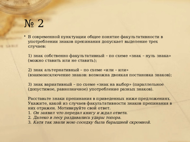 № 2 В современной пунктуации общее понятие факультативности в употреблении знаков препинания допускает выделение трех случаев:   1) знак собственно факультативный – по схеме «знак – нуль знака» (можно ставить или не ставить);   2) знак альтернативный – по схеме «или – или» (взаимоисключение знаков: возможна двоякая постановка знаков);   3) знак вариативный – по схеме «знак на выбор» (параллельное (допустимое, равнозначное) употребление разных знаков).   Расставьте знаки препинания в приведенных ниже предложениях. Укажите, какой из случаев факультативности знаков препинания в них отражен. Мотивируйте свой ответ.  1.  Он заявил что передал книгу и ждал ответа.  2.  Далеко в лесу раздавались удары топора.  3.  Катя так звали мою соседку была барышней скромной. 
