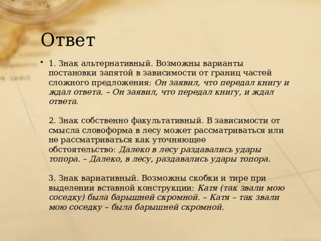 Ответ 1. Знак альтернативный. Возможны варианты постановки запятой в зависимости от границ частей сложного предложения:  Он заявил, что передал книгу и ждал ответа. – Он заявил, что передал книгу, и ждал ответа .   2. Знак собственно факультативный. В зависимости от смысла словоформа в лесу может рассматриваться или не рассматриваться как уточняющее обстоятельство:  Далеко в лесу раздавались удары топора. – Далеко, в лесу, раздавались удары топора.   3. Знак вариативный. Возможны скобки и тире при выделении вставной конструкции:  Катя (так звали мою соседку) была барышней скромной. – Катя – так звали мою соседку – была барышней скромной. 