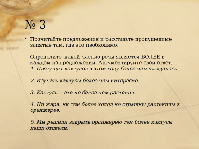 № 3 Прочитайте предложения и расставьте пропущенные запятые там, где это необходимо.   Определите, какой частью речи является БОЛЕЕ в каждом из предложений. Аргументируйте свой ответ.  1. Цветущих кактусов в этом году более чем ожидалось.   2. Изучать кактусы более чем интересно.   3. Кактусы – это не более чем растения.   4. Ни жара, ни тем более холод не страшны растениям в оранжерее.   5. Мы решили закрыть оранжерею тем более кактусы наши отцвели. 
