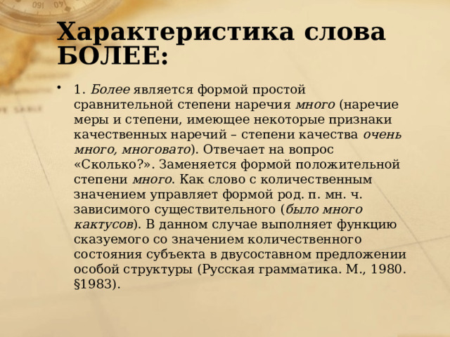 Характеристика слова БОЛЕЕ: 1.  Более  является формой простой сравнительной степени наречия  много  (наречие меры и степени, имеющее некоторые признаки качественных наречий – степени качества  очень много, многовато ). Отвечает на вопрос «Сколько?». Заменяется формой положительной степени  много . Как слово с количественным значением управляет формой род. п. мн. ч. зависимого существительного ( было много кактусов ). В данном случае выполняет функцию сказуемого со значением количественного состояния субъекта в двусоставном предложении особой структуры (Русская грамматика. М., 1980. §1983).   