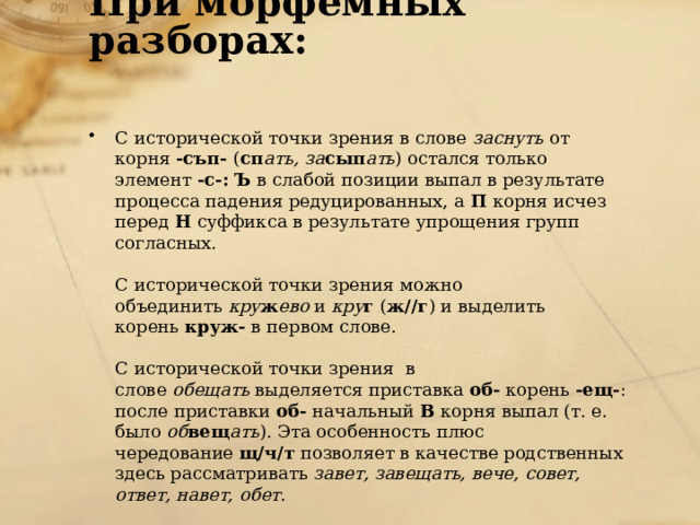 При морфемных разборах:   С исторической точки зрения в слове  заснуть  от корня  -съп-  ( сп ать, за сып ать ) остался только элемент  -с-:   Ъ  в слабой позиции выпал в результате процесса падения редуцированных, а  П  корня исчез перед  Н  суффикса в результате упрощения групп согласных.   С исторической точки зрения можно объединить  кру ж ево  и  кру г  ( ж//г ) и выделить корень  круж-  в первом слове.   С исторической точки зрения  в слове  обещать  выделяется приставка  об-  корень  -ещ- : после приставки  об-  начальный  В  корня выпал (т. е. было  об вещ ать ). Эта особенность плюс чередование  щ/ч/т  позволяет в качестве родственных здесь рассматривать  завет, завещать, вече, совет, ответ, навет, обет. 
