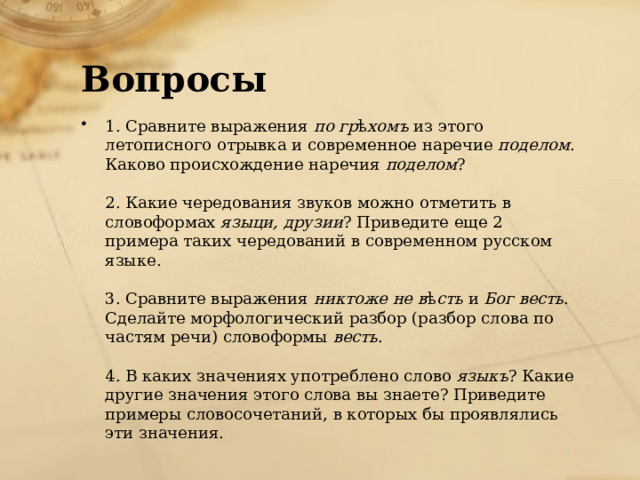 Вопросы 1. Сравните выражения  по гр ѣ хомъ  из этого летописного отрывка и современное наречие  поделом . Каково происхождение наречия  поделом ?   2. Какие чередования звуков можно отметить в словоформах  языци, друзии ? Приведите еще 2 примера таких чередований в современном русском языке.   3. Сравните выражения  никтоже не в ѣ сть  и  Бог весть . Сделайте морфологический разбор (разбор слова по частям речи) словоформы  весть .   4. В каких значениях употреблено слово  языкъ ? Какие другие значения этого слова вы знаете? Приведите примеры словосочетаний, в которых бы проявлялись эти значения. 