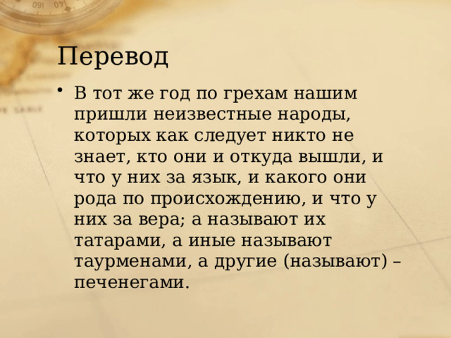 Перевод В тот же год по грехам нашим пришли неизвестные народы, которых как следует никто не знает, кто они и откуда вышли, и что у них за язык, и какого они рода по происхождению, и что у них за вера; а называют их татарами, а иные называют таурменами, а другие (называют) – печенегами. 
