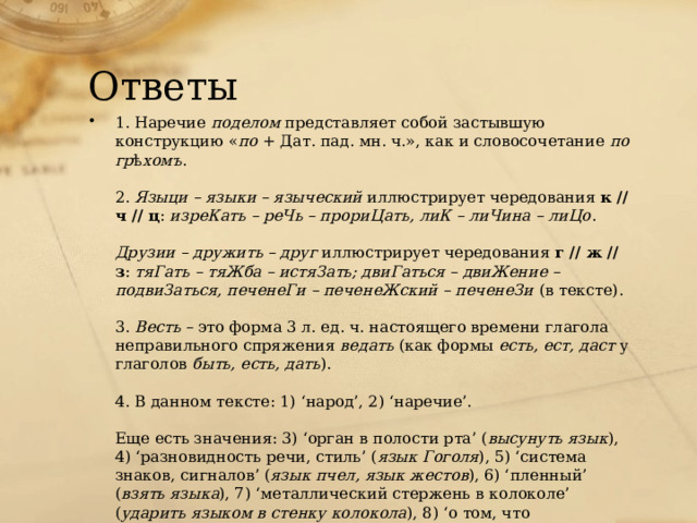 Ответы 1. Наречие  поделом  представляет собой застывшую конструкцию « по  + Дат. пад. мн. ч.», как и словосочетание  по гр ѣ хомъ .   2.  Языци – языки – языческий  иллюстрирует чередования  к // ч // ц :  изреКать – реЧь – прориЦать, лиК – лиЧина – лиЦо .   Друзии – дружить – друг  иллюстрирует чередования  г // ж // з :  тяГать – тяЖба – истяЗать; двиГаться – двиЖение – подвиЗаться, печенеГи – печенеЖский – печенеЗи  (в тексте).   3.  Весть  – это форма 3 л. ед. ч. настоящего времени глагола неправильного спряжения  ведать  (как формы  есть, ест, даст  у глаголов  быть, есть, дать ).   4. В данном тексте: 1) ‘народ’, 2) ‘наречие’.   Еще есть значения: 3) ‘орган в полости рта’ ( высунуть язык ), 4) ‘разновидность речи, стиль’ ( язык Гоголя ), 5) ‘система знаков, сигналов’ ( язык пчел, язык жестов ), 6) ‘пленный’ ( взять языка ), 7) ‘металлический стержень в колоколе’ ( ударить языком в стенку колокола ), 8) ‘о том, что напоминает язык по форме’ ( язык пламени, волны, ледника ). 