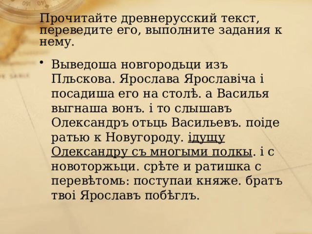 Прочитайте древнерусский текст, переведите его, выполните задания к нему. Выведоша новгородьци изъ Пльскова. Ярослава Ярославiча i посадиша его на столѣ. а Василья выгнаша вонъ. i то слышавъ Олександръ отьць Васильевъ. поiде ратью к Новугороду.  iдущу Олександру съ многыми полкы . i с новоторжьци. срѣте и ратишка с перевѣтомь: поступаи княже. братъ твоi Ярославъ побѣглъ. 