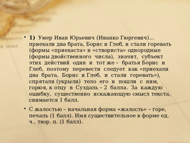 1)   Умер Иван Юрьевич (Иванко Гюргевич)… приехали два брата, Борис и Глеб, и стали горевать (формы «приехаста» и «створиста» однородные (формы двойственного  числа),  значит,  субъект  этих  действий  один  и  тот же –  братья Борис  и  Глеб,  поэтому  перевести  следует  как «приехали  два  брата,  Борис  и Глеб,  и  стали  горевать»),  спрятали (укрыли)  тело  его  и  пошли  с  ним,  горюя, к отцу  в  Суздаль – 2  балла.  За  каждую  ошибку,  существенно  искажающую смысл текста, снимается 1 балл. С жалостью – начальная форма «жалость» – горе, печаль (1 балл). Имя существительное в форме ед. ч., твор. п. (1 балл). 