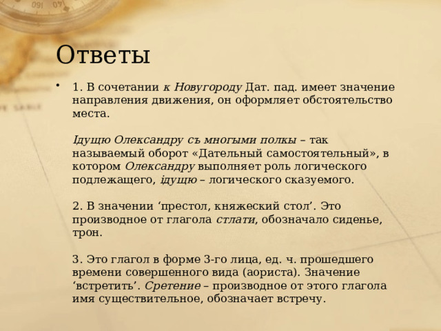 Ответы 1. В сочетании  к Новугороду  Дат. пад. имеет значение направления движения, он оформляет обстоятельство места.   Iдущю Олександру съ многыми полкы  – так называемый оборот «Дательный самостоятельный», в котором  Олександру  выполняет роль логического подлежащего,  iдущю  – логического сказуемого.   2. В значении ‘престол, княжеский стол’. Это производное от глагола  стлати , обозначало сиденье, трон.   3. Это глагол в форме 3-го лица, ед. ч. прошедшего времени совершенного вида (аориста). Значение ‘встретить’.  Сретение  – производное от этого глагола имя существительное, обозначает встречу. 