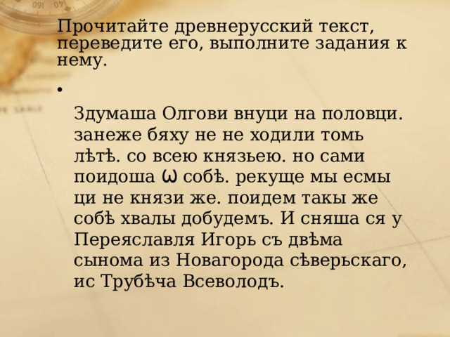Прочитайте древнерусский текст, переведите его, выполните задания к нему.  Здумаша Олгови внуци на половци. занеже бяху не не ходили томь лѣтѣ. со всею князьею. но сами поидоша Ѡ собѣ. рекуще мы есмы ци не князи же. поидем такы же собѣ хвалы добудемъ. И сняша ся у Переяславля Игорь съ двѣма сынома из Новагорода сѣверьскаго, ис Трубѣча Всеволодъ. 