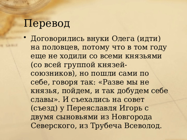 Перевод Договорились внуки Олега (идти) на половцев, потому что в том году еще не ходили со всеми князьями (со всей группой князей-союзников), но пошли сами по себе, говоря так: «Разве мы не князья, пойдем, и так добудем себе славы». И съехались на совет (съезд) у Переяславля Игорь с двумя сыновьями из Новгорода Северского, из Трубеча Всеволод. 