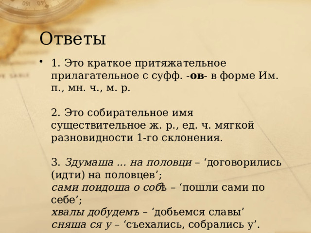 Ответы 1. Это краткое притяжательное прилагательное с суфф. - ов - в форме Им. п., мн. ч., м. р.   2. Это собирательное имя существительное ж. р., ед. ч. мягкой разновидности 1-го склонения.   3.  Здумаша ... на половци  – ‘договорились (идти) на половцев’;  сами поидоша о соб ѣ – ‘пошли сами по себе’;  хвалы добудемъ  – ‘добьемся славы’  сняша ся у  – ‘съехались, собрались у’. 