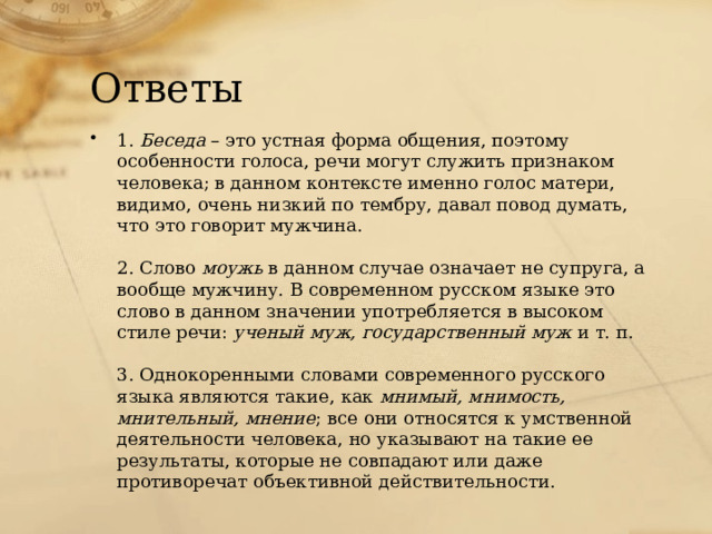 Ответы 1.  Беседа  – это устная форма общения, поэтому особенности голоса, речи могут служить признаком человека; в данном контексте именно голос матери, видимо, очень низкий по тембру, давал повод думать, что это говорит мужчина.   2. Слово  моужь  в данном случае означает не супруга, а вообще мужчину. В современном русском языке это слово в данном значении употребляется в высоком стиле речи:  ученый муж, государственный муж  и т. п.   3. Однокоренными словами современного русского языка являются такие, как  мнимый, мнимость, мнительный, мнение ; все они относятся к умственной деятельности человека, но указывают на такие ее результаты, которые не совпадают или даже противоречат объективной действительности. 