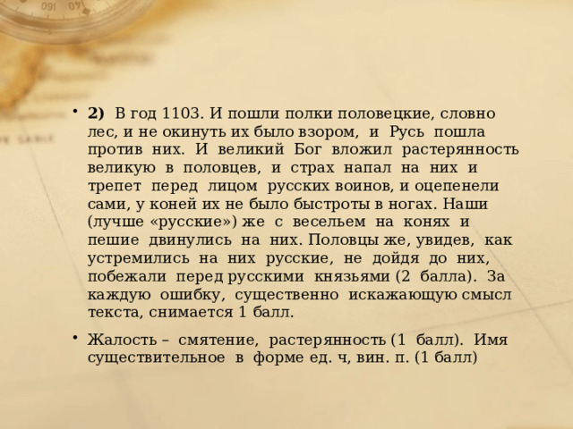 2)   В год 1103. И пошли полки половецкие, словно лес, и не окинуть их было взором,  и  Русь  пошла  против  них.  И  великий  Бог  вложил  растерянность великую  в  половцев,  и  страх  напал  на  них  и  трепет  перед  лицом  русских воинов, и оцепенели сами, у коней их не было быстроты в ногах. Наши (лучше «русские») же  с  весельем  на  конях  и  пешие  двинулись  на  них. Половцы же, увидев,  как  устремились  на  них  русские,  не  дойдя  до  них,  побежали  перед русскими  князьями (2  балла).  За  каждую  ошибку,  существенно  искажающую смысл текста, снимается 1 балл. Жалость –  смятение,  растерянность (1  балл).  Имя  существительное  в  форме ед. ч, вин. п. (1 балл) 