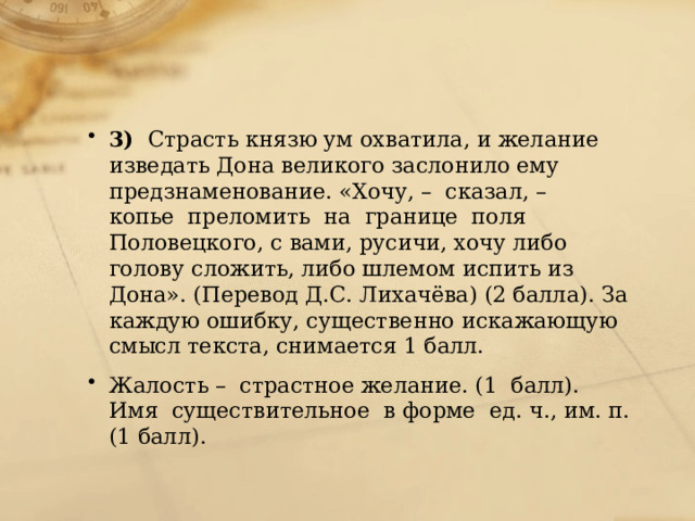 3)   Страсть князю ум охватила, и желание изведать Дона великого заслонило ему  предзнаменование. «Хочу, –  сказал, –  копье  преломить  на  границе  поля Половецкого, с вами, русичи, хочу либо голову сложить, либо шлемом испить из Дона». (Перевод Д.С. Лихачёва) (2 балла). За каждую ошибку, существенно искажающую смысл текста, снимается 1 балл. Жалость –  страстное желание. (1  балл). Имя  существительное  в форме  ед. ч., им. п. (1 балл). 