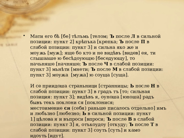 Мати его бѣ [бе] тѣлъмь [телом;  Ъ  после  Л  в сильной позиции: пункт 2] крѣпъка [крепка;  Ъ  после  П  в слабой позиции: пункт 3] и сильна яко же и моужь [муж]; яще бо кто и не видѣвъ [видев] ея, ти слышааше ю бесѣдоующю [беседующу], то начьняше [начняше;  Ъ  после  Ч  в слабой позиции: пункт 3] мьнѣти [мнети;  Ъ  после  М  в слабой позиции: пункт 3] моужа  [мужа] ю соуща [суща].   И се приидоша страньници [странницы;  Ь  после  Н  в слабой позиции: пункт 3] в градъ тъ [то; сильная позиция: пункт 3]; видѣвъ я, оуноша [юноша] радъ бывъ текъ поклони ся [поклонися; местоимение  ся  (себя) раньше писалось отдельно] имъ и любьзно [любезно;  Ь  в сильной позиции: пункт 1] цѣлова я и въпроси [впроси;  Ъ  после  В  в слабой позиции: пункт 3] я, отъкоудоу [откуду;  Ъ  после  Т  в слабой позиции: пункт 3] соуть [суть] и камо идоуть [идут]. 