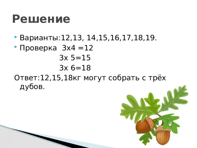 Решение Варианты:12,13, 14,15,16,17,18,19. Проверка 3х4 =12  3х 5=15  3х 6=18 Ответ:12,15,18кг могут собрать с трёх дубов. 