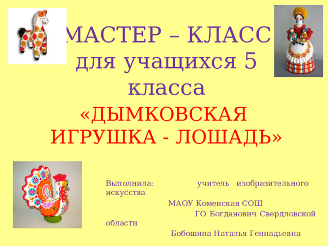 МАСТЕР – КЛАСС  для учащихся 5 класса «ДЫМКОВСКАЯ ИГРУШКА - ЛОШАДЬ» Выполнила: учитель изобразительного искусства  МАОУ Коменская СОШ  ГО Богданович Свердловской области  Бобошина Наталья Геннадьевна 