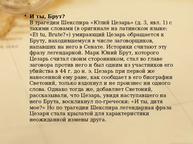 И ты, Брут?  В трагедии Шекспира «Юлий Цезарь» (д. 3, явл. 1) с такими словами (в оригинале на латинском языке: «Et tu, Brute?») умирающий Цезарь обращается к Бруту, находившемуся в числе заговорщиков, напавших на него в Сенате. Историки считают эту фразу легендарной. Марк Юний Брут, которого Цезарь считал своим сторонником, стал во главе заговора против него и был одним из участников его убийства в 44 г. до н. э. Цезарь при первой же нанесенной ему ране, как сообщает в его биографии Светоний, только вздохнул и не произнес ни одного слова. Однако тогда же, добавляет Светоний, рассказывали, что Цезарь, увидя наступавшего на него Брута, воскликнул по-гречески: «И ты, дитя мое?» Но по трагедии Шекспира легендарная фраза Цезаря стала крылатой для характеристики неожиданной измены друга. 