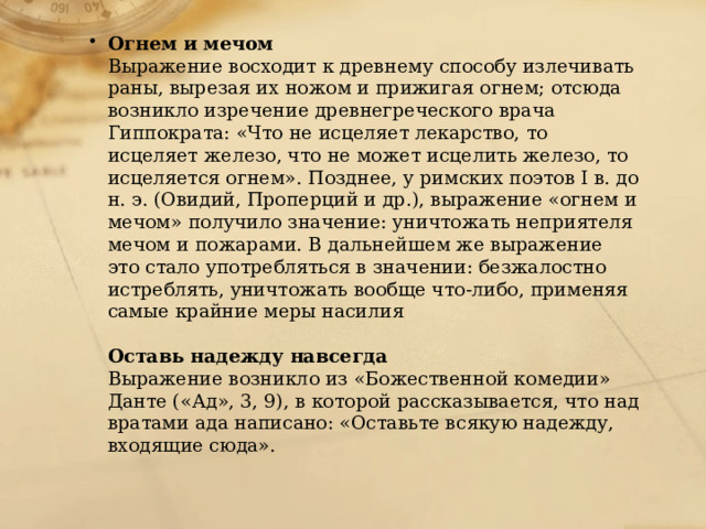 Огнем и мечом  Выражение восходит к древнему способу излечивать раны, вырезая их ножом и прижигая огнем; отсюда возникло изречение древнегреческого врача Гиппократа: «Что не исцеляет лекарство, то исцеляет железо, что не может исцелить железо, то исцеляется огнем». Позднее, у римских поэтов I в. до н. э. (Овидий, Проперций и др.), выражение «огнем и мечом» получило значение: уничтожать неприятеля мечом и пожарами. В дальнейшем же выражение это стало употребляться в значении: безжалостно истреблять, уничтожать вообще что-либо, применяя самые крайние меры насилия   Оставь надежду навсегда  Выражение возникло из «Божественной комедии» Данте («Ад», 3, 9), в которой рассказывается, что над вратами ада написано: «Оставьте всякую надежду, входящие сюда». 
