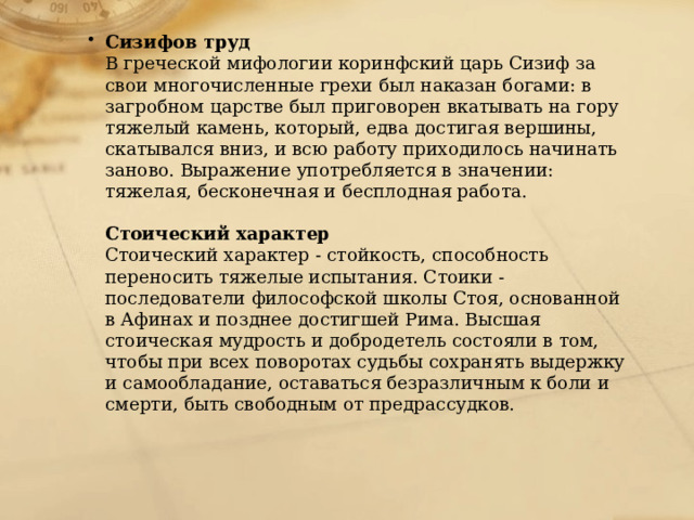Сизифов труд  В греческой мифологии коринфский царь Сизиф за свои многочисленные грехи был наказан богами: в загробном царстве был приговорен вкатывать на гору тяжелый камень, который, едва достигая вершины, скатывался вниз, и всю работу приходилось начинать заново. Выражение употребляется в значении: тяжелая, бесконечная и бесплодная работа.    Стоический характер  Стоический характер - стойкость, способность переносить тяжелые испытания. Стоики - последователи философской школы Стоя, основанной в Афинах и позднее достигшей Рима. Высшая стоическая мудрость и добродетель состояли в том, чтобы при всех поворотах судьбы сохранять выдержку и самообладание, оставаться безразличным к боли и смерти, быть свободным от предрассудков.    