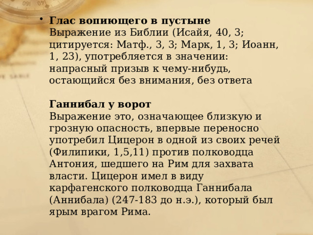 Глас вопиющего в пустыне  Выражение из Библии (Исайя, 40, 3; цитируется: Матф., 3, 3; Марк, 1, 3; Иоанн, 1, 23), употребляется в значении: напрасный призыв к чему-нибудь, остающийся без внимания, без ответа   Ганнибал у ворот  Выражение это, означающее близкую и грозную опасность, впервые переносно употребил Цицерон в одной из своих речей (Филипики, 1,5,11) против полководца Антония, шедшего на Рим для захвата власти. Цицерон имел в виду карфагенского полководца Ганнибала (Аннибала) (247-183 до н.э.), который был ярым врагом Рима. 