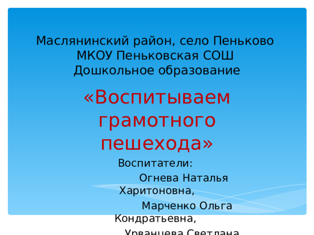 Маслянинский район, село Пеньково  МКОУ Пеньковская СОШ  Дошкольное образование   «Воспитываем грамотного пешехода» Воспитатели:  Огнева Наталья Харитоновна,  Марченко Ольга Кондратьевна,  Урванцева Светлана Стефановна  2019 год 