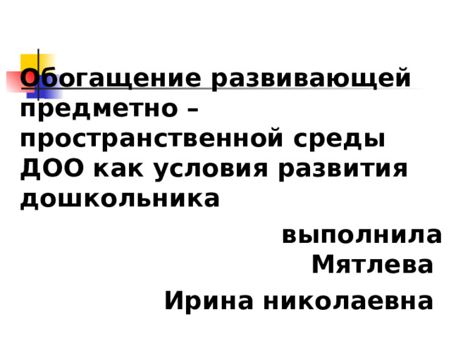 Обогащение развивающей предметно – пространственной среды ДОО как условия развития дошкольника  выполнила Мятлева Ирина николаевна 