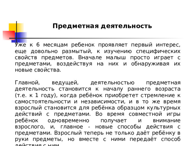 Предметная деятельность Уже к 6 месяцам ребенок проявляет первый интерес, еще довольно размытый, к изучению специфических свойств предметов. Вначале малыш просто играет с предметами, воздействуя на них и обнаруживая их новые свойства. Главной, ведущей, деятельностью предметная деятельность становится к началу раннего возраста (т.е. к 1 году), когда ребёнок приобретет стремление к самостоятельности и независимости, и в то же время взрослый становится для ребёнка образцом культурных действий с предметами. Во время совместной игры ребёнок одновременно  получает  и  внимание взрослого, и, главное - новые способы действия с предметами. Взрослый теперь не только даёт ребёнку в руки предметы, но вместе с ними передаёт способ действия с ним. 